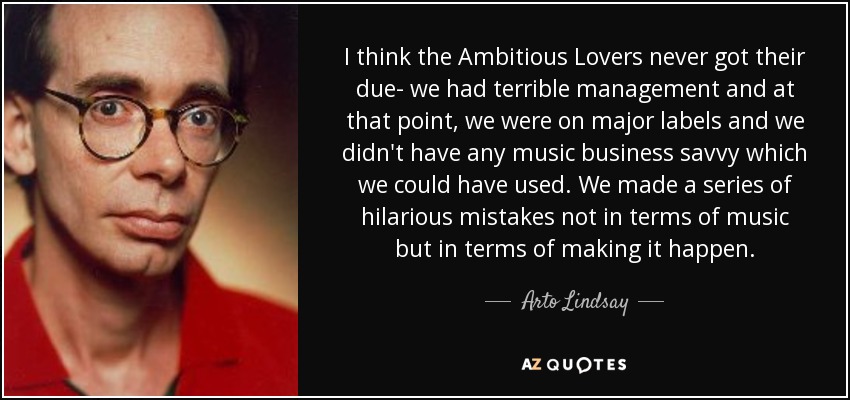 I think the Ambitious Lovers never got their due- we had terrible management and at that point, we were on major labels and we didn't have any music business savvy which we could have used. We made a series of hilarious mistakes not in terms of music but in terms of making it happen. - Arto Lindsay