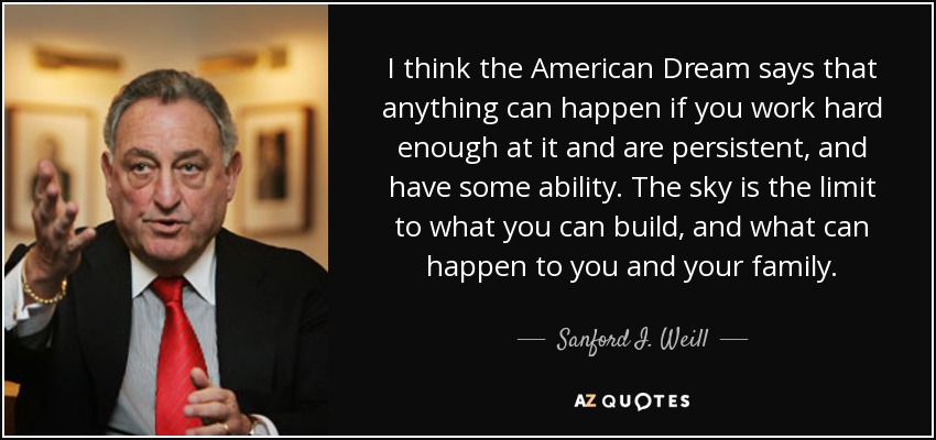 I think the American Dream says that anything can happen if you work hard enough at it and are persistent, and have some ability. The sky is the limit to what you can build, and what can happen to you and your family. - Sanford I. Weill