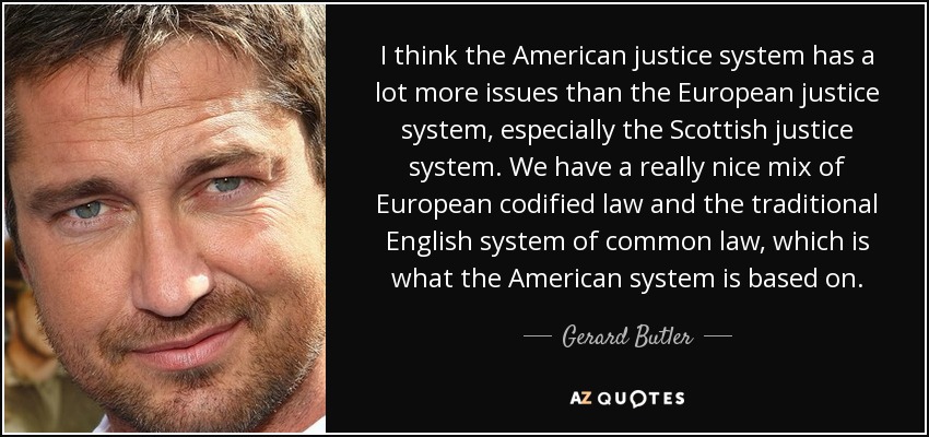 I think the American justice system has a lot more issues than the European justice system, especially the Scottish justice system. We have a really nice mix of European codified law and the traditional English system of common law, which is what the American system is based on. - Gerard Butler