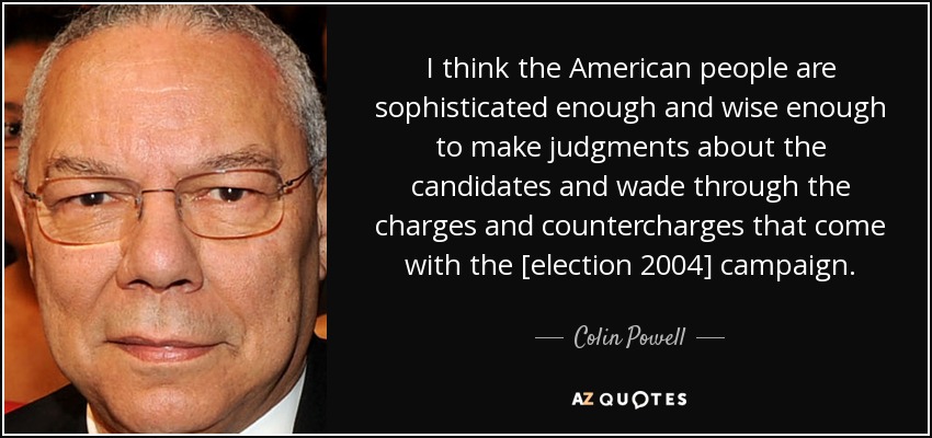 I think the American people are sophisticated enough and wise enough to make judgments about the candidates and wade through the charges and countercharges that come with the [election 2004] campaign. - Colin Powell