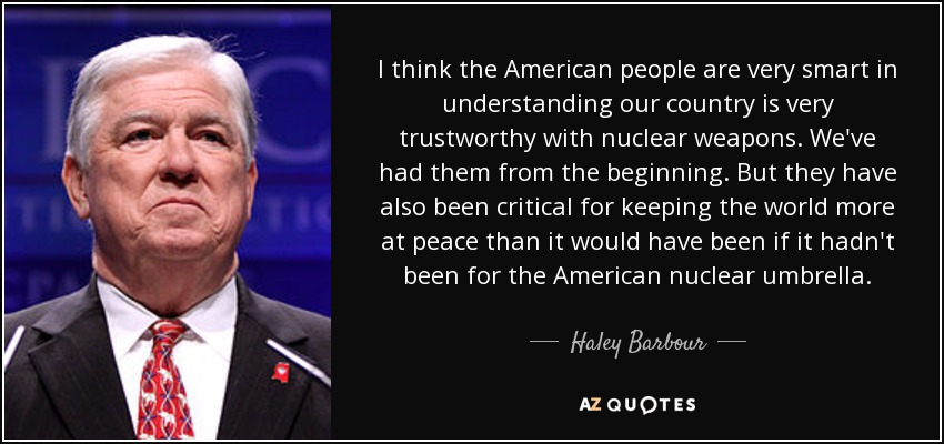 I think the American people are very smart in understanding our country is very trustworthy with nuclear weapons. We've had them from the beginning. But they have also been critical for keeping the world more at peace than it would have been if it hadn't been for the American nuclear umbrella. - Haley Barbour