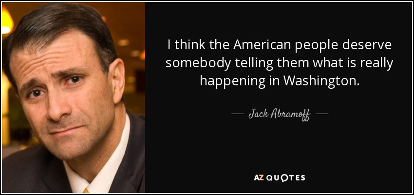 I think the American people deserve somebody telling them what is really happening in Washington. - Jack Abramoff