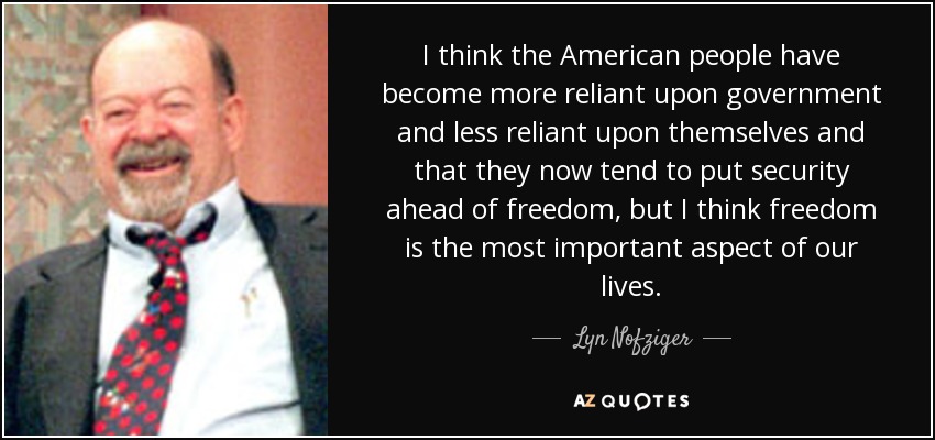 I think the American people have become more reliant upon government and less reliant upon themselves and that they now tend to put security ahead of freedom, but I think freedom is the most important aspect of our lives. - Lyn Nofziger