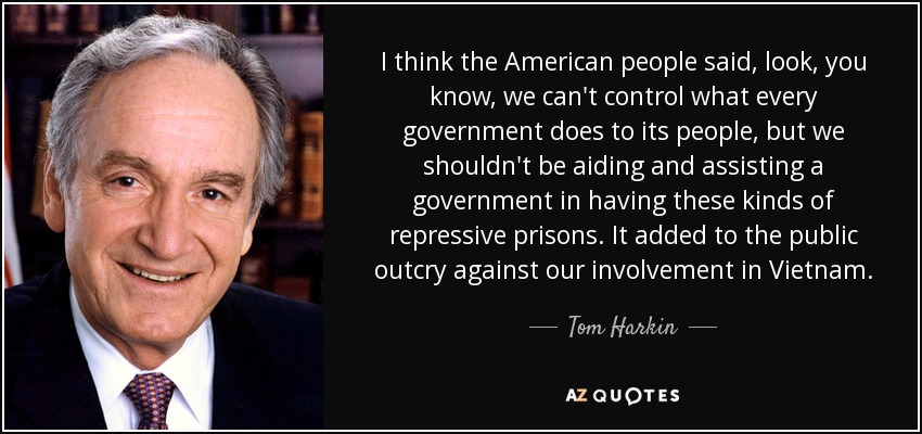 I think the American people said, look, you know, we can't control what every government does to its people, but we shouldn't be aiding and assisting a government in having these kinds of repressive prisons. It added to the public outcry against our involvement in Vietnam. - Tom Harkin