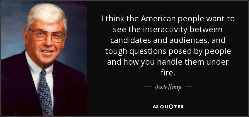 I think the American people want to see the interactivity between candidates and audiences, and tough questions posed by people and how you handle them under fire. - Jack Kemp
