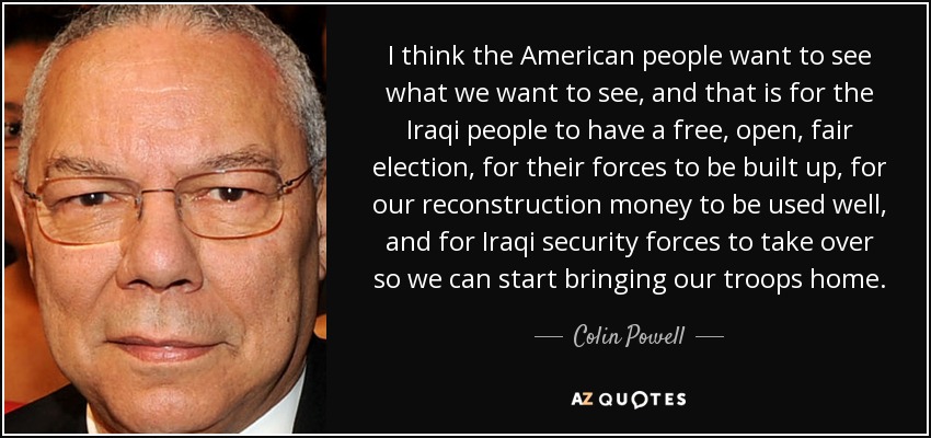 I think the American people want to see what we want to see, and that is for the Iraqi people to have a free, open, fair election, for their forces to be built up, for our reconstruction money to be used well, and for Iraqi security forces to take over so we can start bringing our troops home. - Colin Powell