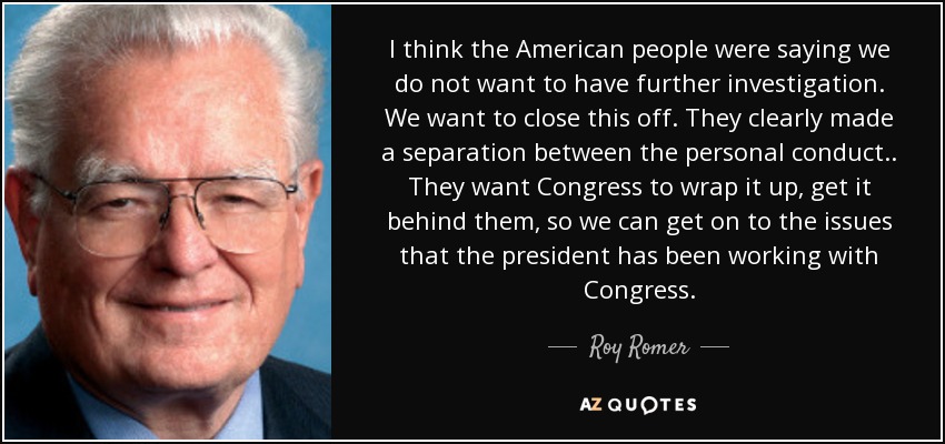 I think the American people were saying we do not want to have further investigation. We want to close this off. They clearly made a separation between the personal conduct .. They want Congress to wrap it up, get it behind them, so we can get on to the issues that the president has been working with Congress. - Roy Romer