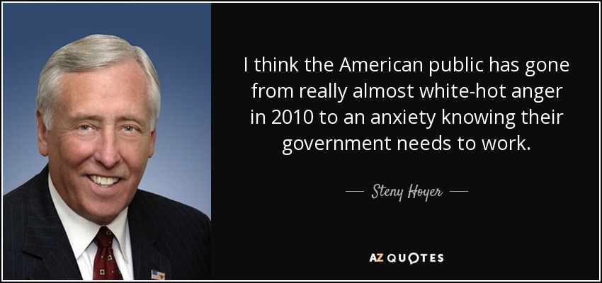 I think the American public has gone from really almost white-hot anger in 2010 to an anxiety knowing their government needs to work. - Steny Hoyer