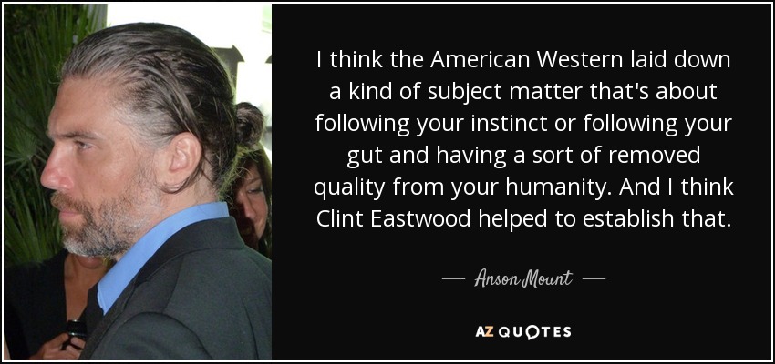I think the American Western laid down a kind of subject matter that's about following your instinct or following your gut and having a sort of removed quality from your humanity. And I think Clint Eastwood helped to establish that. - Anson Mount