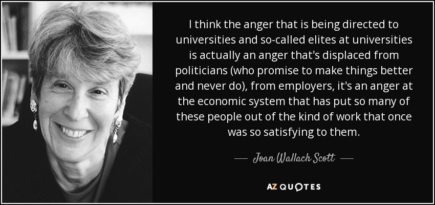 I think the anger that is being directed to universities and so-called elites at universities is actually an anger that's displaced from politicians (who promise to make things better and never do), from employers, it's an anger at the economic system that has put so many of these people out of the kind of work that once was so satisfying to them. - Joan Wallach Scott