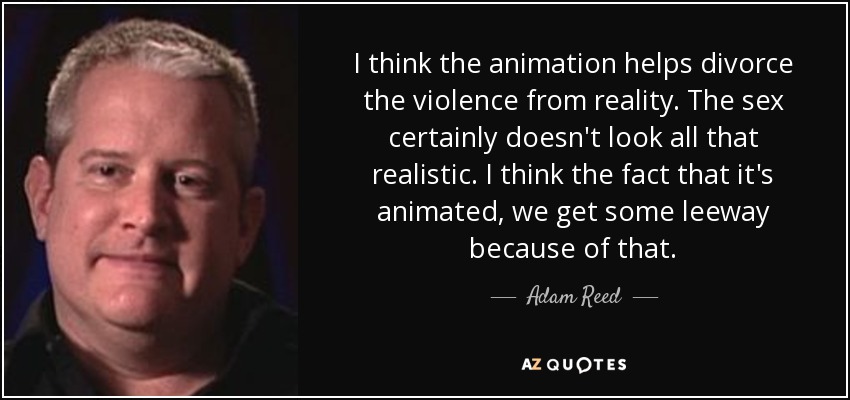 I think the animation helps divorce the violence from reality. The sex certainly doesn't look all that realistic. I think the fact that it's animated, we get some leeway because of that. - Adam Reed