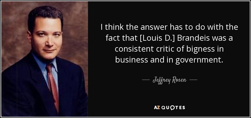 I think the answer has to do with the fact that [Louis D.] Brandeis was a consistent critic of bigness in business and in government. - Jeffrey Rosen