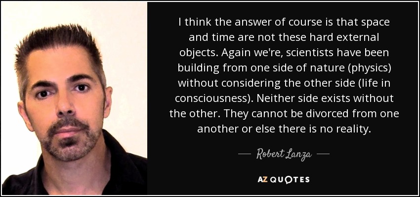 I think the answer of course is that space and time are not these hard external objects. Again we're, scientists have been building from one side of nature (physics) without considering the other side (life in consciousness). Neither side exists without the other. They cannot be divorced from one another or else there is no reality. - Robert Lanza