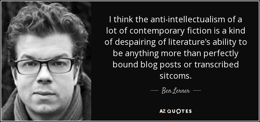 I think the anti-intellectualism of a lot of contemporary fiction is a kind of despairing of literature's ability to be anything more than perfectly bound blog posts or transcribed sitcoms. - Ben Lerner