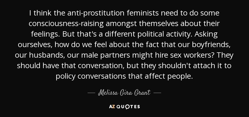 I think the anti-prostitution feminists need to do some consciousness-raising amongst themselves about their feelings. But that's a different political activity. Asking ourselves, how do we feel about the fact that our boyfriends, our husbands, our male partners might hire sex workers? They should have that conversation, but they shouldn't attach it to policy conversations that affect people. - Melissa Gira Grant