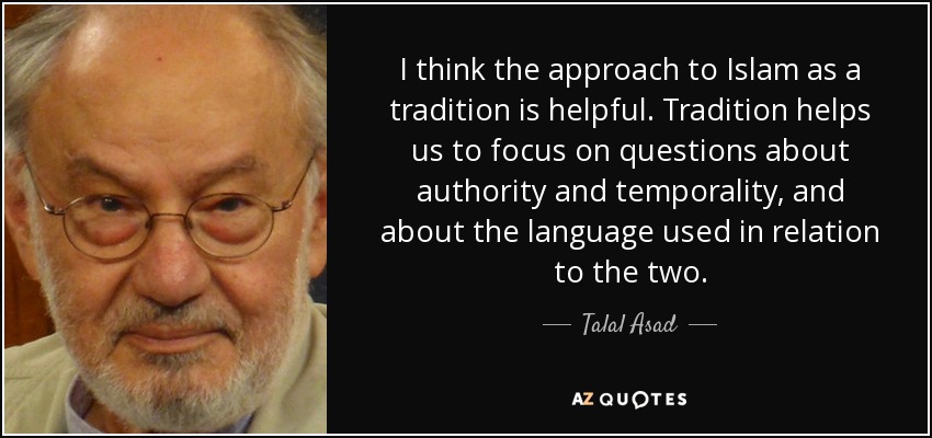 I think the approach to Islam as a tradition is helpful. Tradition helps us to focus on questions about authority and temporality, and about the language used in relation to the two. - Talal Asad
