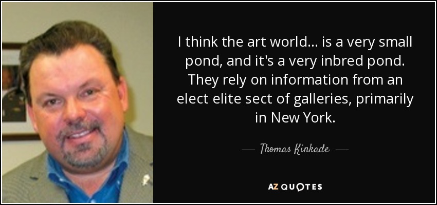 I think the art world... is a very small pond, and it's a very inbred pond. They rely on information from an elect elite sect of galleries, primarily in New York. - Thomas Kinkade