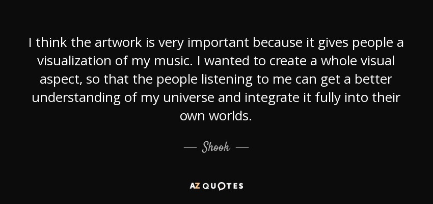 I think the artwork is very important because it gives people a visualization of my music. I wanted to create a whole visual aspect, so that the people listening to me can get a better understanding of my universe and integrate it fully into their own worlds. - Shook