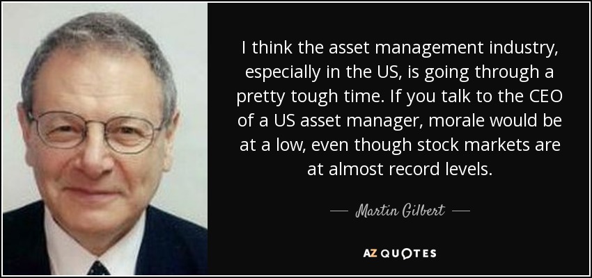 I think the asset management industry, especially in the US, is going through a pretty tough time. If you talk to the CEO of a US asset manager, morale would be at a low, even though stock markets are at almost record levels. - Martin Gilbert