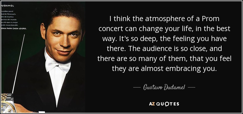 I think the atmosphere of a Prom concert can change your life, in the best way. It's so deep, the feeling you have there. The audience is so close, and there are so many of them, that you feel they are almost embracing you. - Gustavo Dudamel