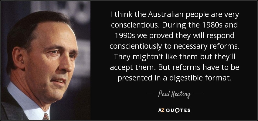 I think the Australian people are very conscientious. During the 1980s and 1990s we proved they will respond conscientiously to necessary reforms. They mightn't like them but they'll accept them. But reforms have to be presented in a digestible format. - Paul Keating