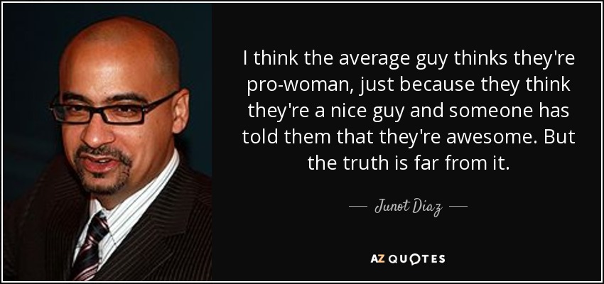 I think the average guy thinks they're pro-woman, just because they think they're a nice guy and someone has told them that they're awesome. But the truth is far from it. - Junot Diaz