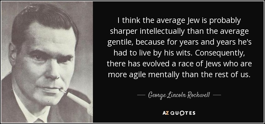 I think the average Jew is probably sharper intellectually than the average gentile, because for years and years he's had to live by his wits. Consequently, there has evolved a race of Jews who are more agile mentally than the rest of us. - George Lincoln Rockwell