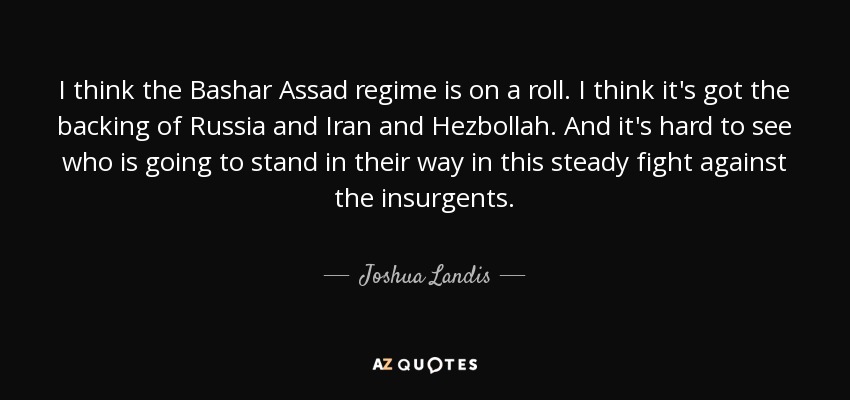 I think the Bashar Assad regime is on a roll. I think it's got the backing of Russia and Iran and Hezbollah. And it's hard to see who is going to stand in their way in this steady fight against the insurgents. - Joshua Landis