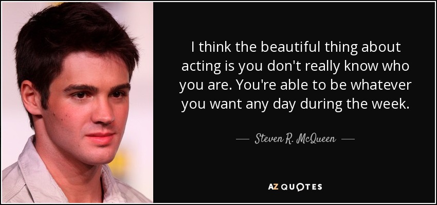 I think the beautiful thing about acting is you don't really know who you are. You're able to be whatever you want any day during the week. - Steven R. McQueen