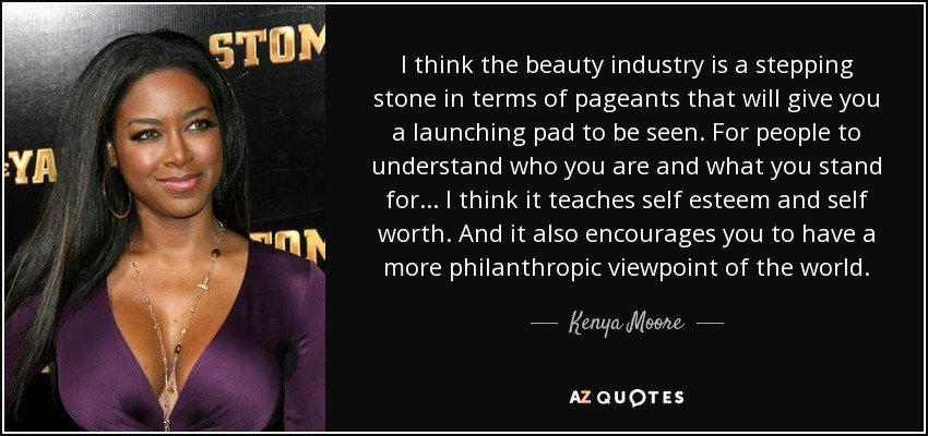 I think the beauty industry is a stepping stone in terms of pageants that will give you a launching pad to be seen. For people to understand who you are and what you stand for... I think it teaches self esteem and self worth. And it also encourages you to have a more philanthropic viewpoint of the world. - Kenya Moore