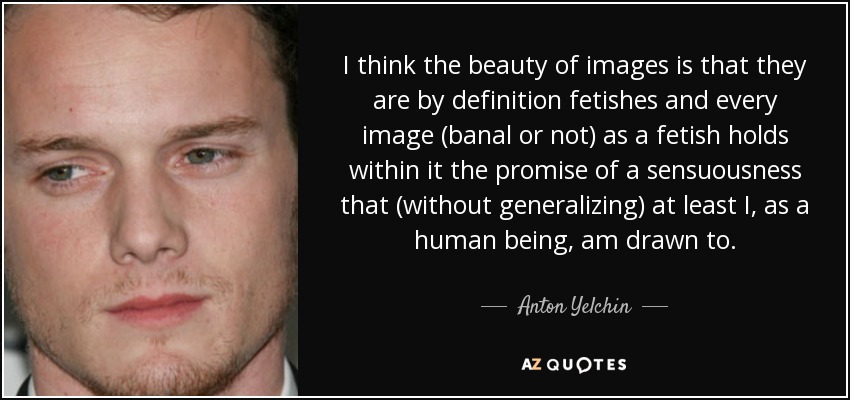 I think the beauty of images is that they are by definition fetishes and every image (banal or not) as a fetish holds within it the promise of a sensuousness that (without generalizing) at least I, as a human being, am drawn to. - Anton Yelchin