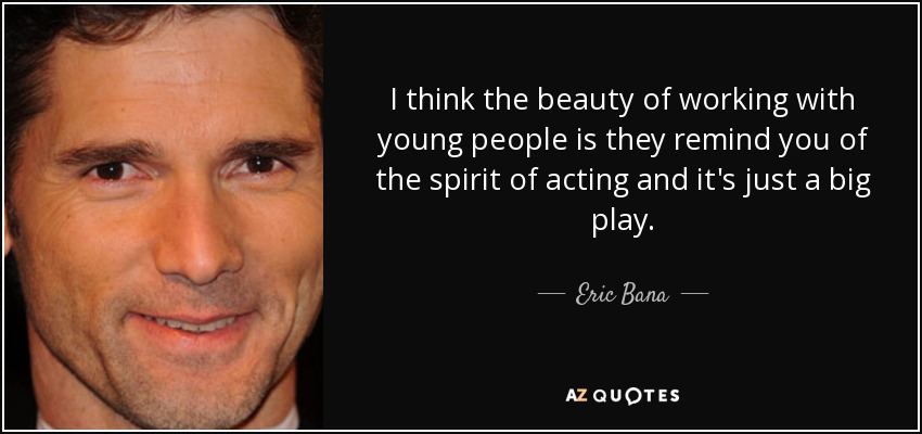 I think the beauty of working with young people is they remind you of the spirit of acting and it's just a big play. - Eric Bana