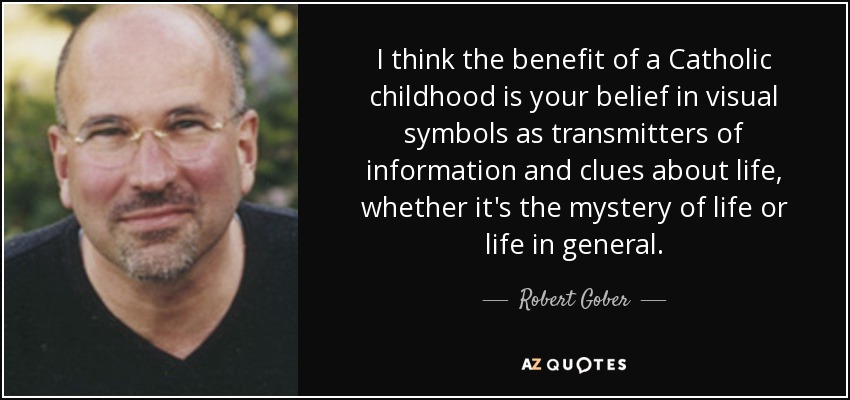 I think the benefit of a Catholic childhood is your belief in visual symbols as transmitters of information and clues about life, whether it's the mystery of life or life in general. - Robert Gober