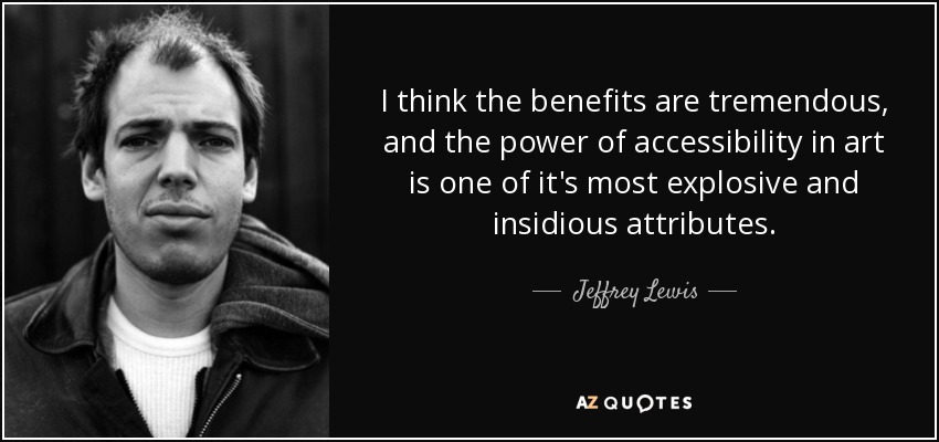 I think the benefits are tremendous, and the power of accessibility in art is one of it's most explosive and insidious attributes. - Jeffrey Lewis