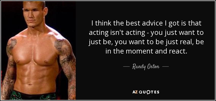 I think the best advice I got is that acting isn't acting - you just want to just be, you want to be just real, be in the moment and react. - Randy Orton
