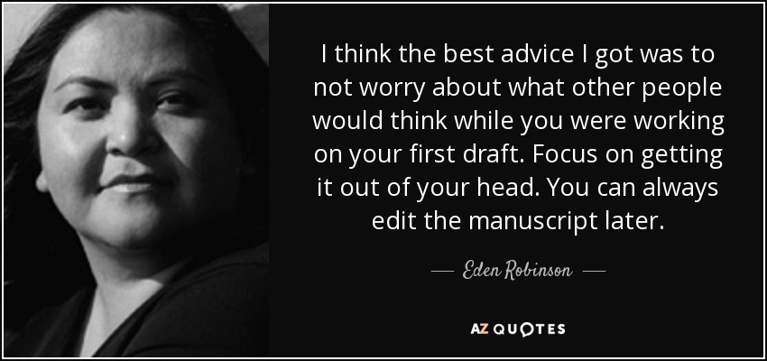 I think the best advice I got was to not worry about what other people would think while you were working on your first draft. Focus on getting it out of your head. You can always edit the manuscript later. - Eden Robinson
