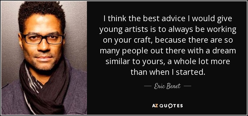 I think the best advice I would give young artists is to always be working on your craft, because there are so many people out there with a dream similar to yours, a whole lot more than when I started. - Eric Benet