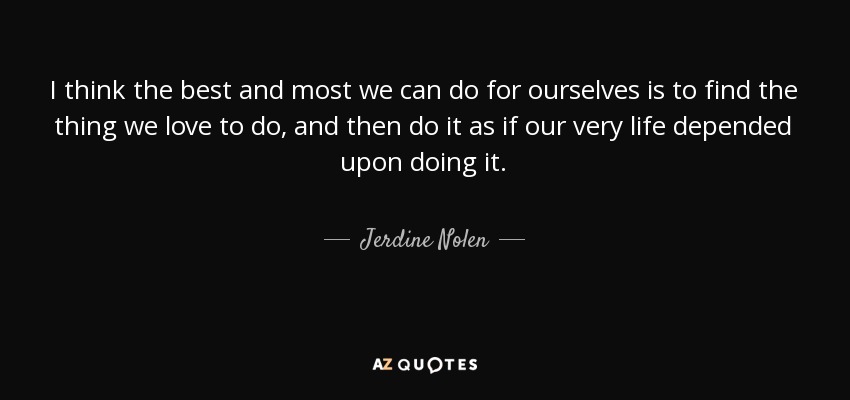 I think the best and most we can do for ourselves is to find the thing we love to do, and then do it as if our very life depended upon doing it. - Jerdine Nolen