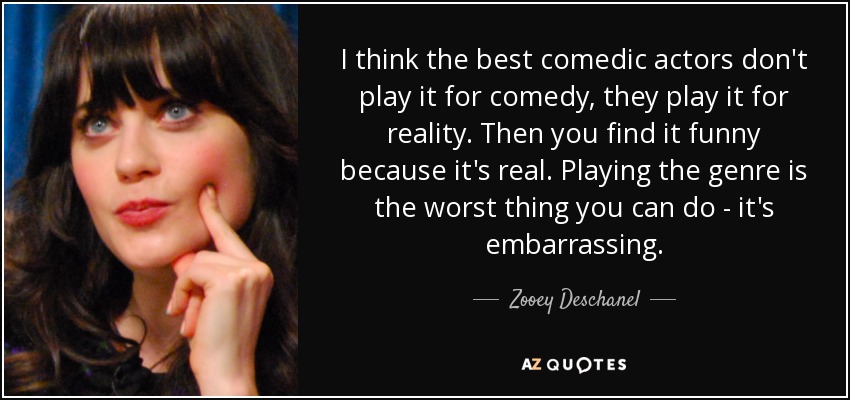 I think the best comedic actors don't play it for comedy, they play it for reality. Then you find it funny because it's real. Playing the genre is the worst thing you can do - it's embarrassing. - Zooey Deschanel
