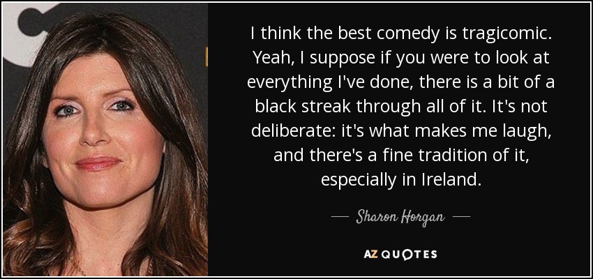 I think the best comedy is tragicomic. Yeah, I suppose if you were to look at everything I've done, there is a bit of a black streak through all of it. It's not deliberate: it's what makes me laugh, and there's a fine tradition of it, especially in Ireland. - Sharon Horgan