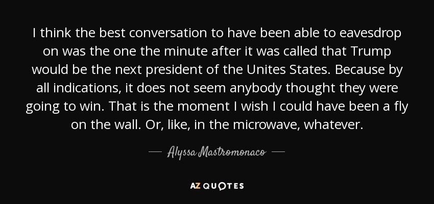 I think the best conversation to have been able to eavesdrop on was the one the minute after it was called that Trump would be the next president of the Unites States. Because by all indications, it does not seem anybody thought they were going to win. That is the moment I wish I could have been a fly on the wall. Or, like, in the microwave, whatever. - Alyssa Mastromonaco