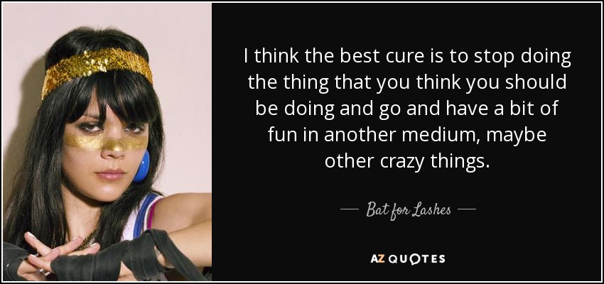 I think the best cure is to stop doing the thing that you think you should be doing and go and have a bit of fun in another medium, maybe other crazy things. - Bat for Lashes