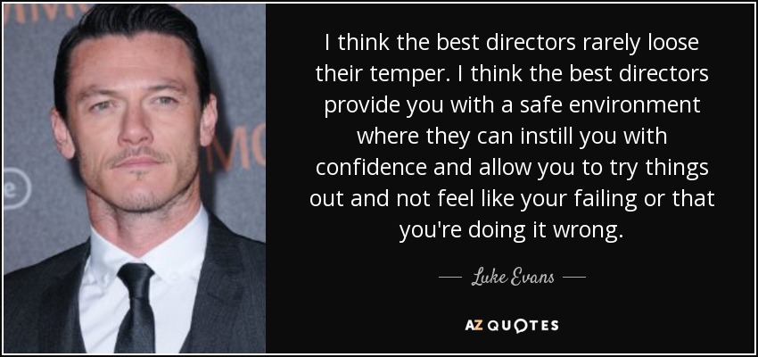 I think the best directors rarely loose their temper. I think the best directors provide you with a safe environment where they can instill you with confidence and allow you to try things out and not feel like your failing or that you're doing it wrong. - Luke Evans