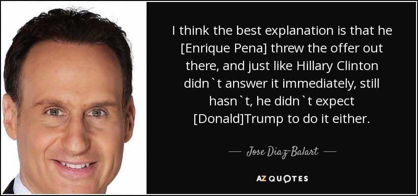 I think the best explanation is that he [Enrique Pena] threw the offer out there, and just like Hillary Clinton didn`t answer it immediately, still hasn`t, he didn`t expect [Donald]Trump to do it either. - Jose Diaz-Balart