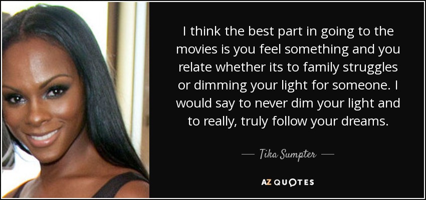 I think the best part in going to the movies is you feel something and you relate whether its to family struggles or dimming your light for someone. I would say to never dim your light and to really, truly follow your dreams. - Tika Sumpter