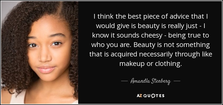 I think the best piece of advice that I would give is beauty is really just - I know it sounds cheesy - being true to who you are. Beauty is not something that is acquired necessarily through like makeup or clothing. - Amandla Stenberg