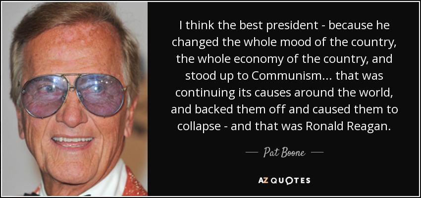 I think the best president - because he changed the whole mood of the country, the whole economy of the country, and stood up to Communism... that was continuing its causes around the world, and backed them off and caused them to collapse - and that was Ronald Reagan. - Pat Boone