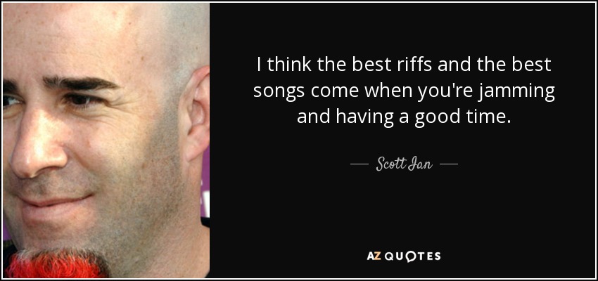 I think the best riffs and the best songs come when you're jamming and having a good time. - Scott Ian