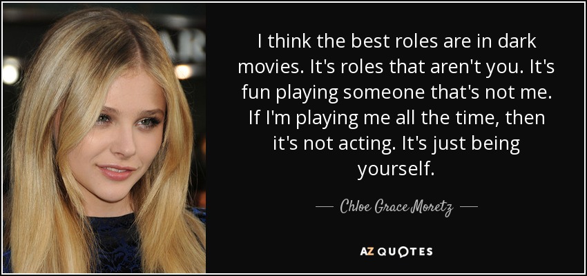 I think the best roles are in dark movies. It's roles that aren't you. It's fun playing someone that's not me. If I'm playing me all the time, then it's not acting. It's just being yourself. - Chloe Grace Moretz