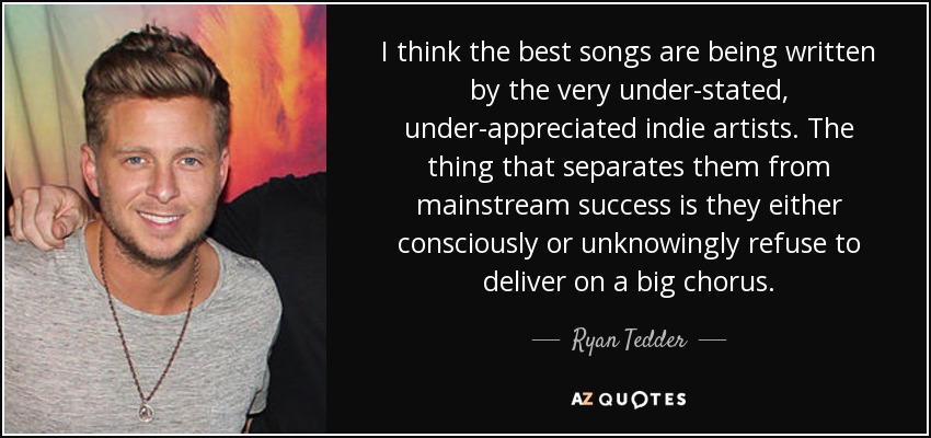 I think the best songs are being written by the very under-stated, under-appreciated indie artists. The thing that separates them from mainstream success is they either consciously or unknowingly refuse to deliver on a big chorus. - Ryan Tedder